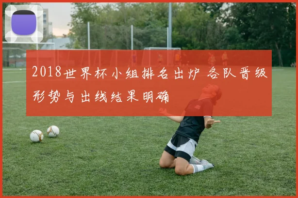 2018世界杯小组排名出炉 各队晋级形势与出线结果明确