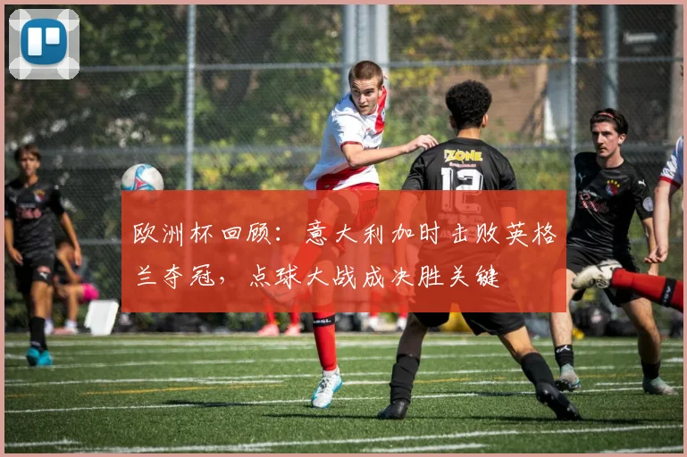 欧洲杯回顾：意大利加时击败英格兰夺冠，点球大战成决胜关键