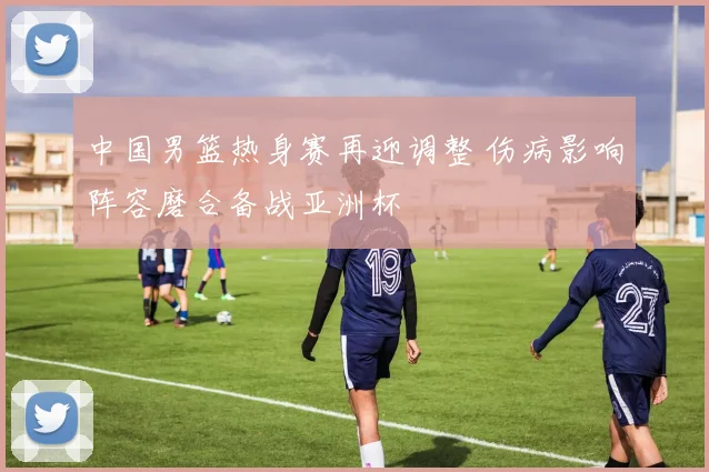 中国男篮热身赛再迎调整 伤病影响阵容磨合备战亚洲杯