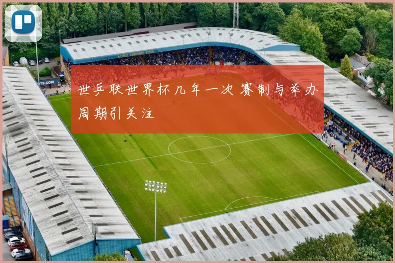 世乒联世界杯几年一次 赛制与举办周期引关注