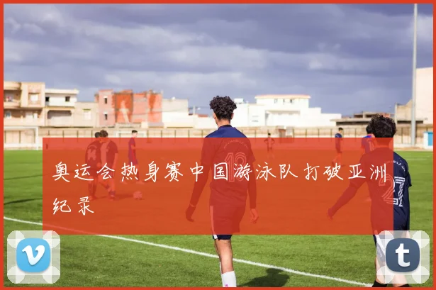 奥运会热身赛中国游泳队打破亚洲纪录