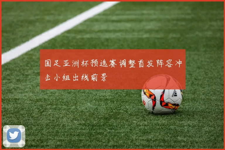 国足亚洲杯预选赛调整首发阵容冲击小组出线前景